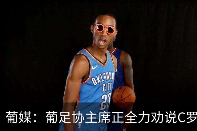 葡媒：葡足协主席正全力劝说C罗回心转意 队友对他离开感到惊讶